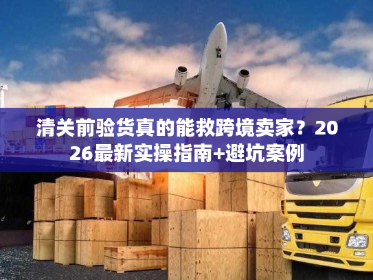 清关前验货真的能救跨境卖家？2026最新实操指南+避坑案例