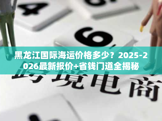 黑龙江国际海运价格多少？2025-2026最新报价+省钱门道全揭秘