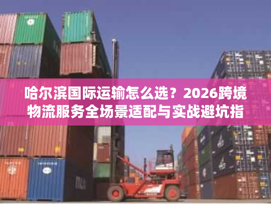 哈尔滨国际运输怎么选？2026跨境物流服务全场景适配与实战避坑指南