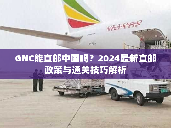 GNC能直邮中国吗？2024最新直邮政策与通关技巧解析