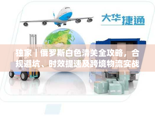 独家｜俄罗斯白色清关全攻略，合规避坑、时效提速及跨境物流实战拆解