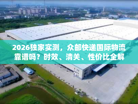 2026独家实测，众邮快递国际物流靠谱吗？时效、清关、性价比全解析