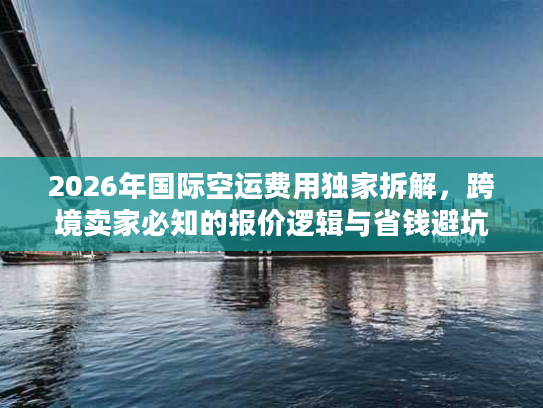 2026年国际空运费用独家拆解，跨境卖家必知的报价逻辑与省钱避坑指南