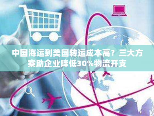 中国海运到美国转运成本高？三大方案助企业降低30%物流开支