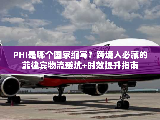 PHI是哪个国家缩写？跨境人必藏的菲律宾物流避坑+时效提升指南