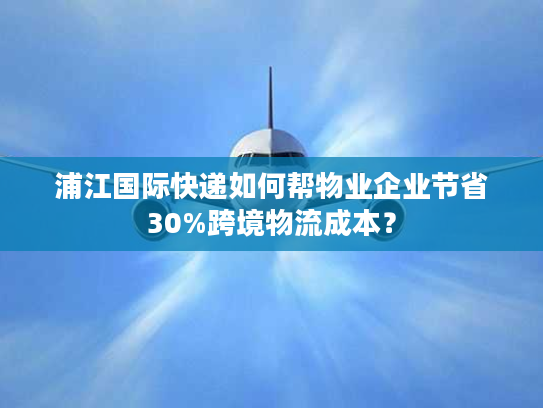浦江国际快递如何帮物业企业节省30%跨境物流成本？