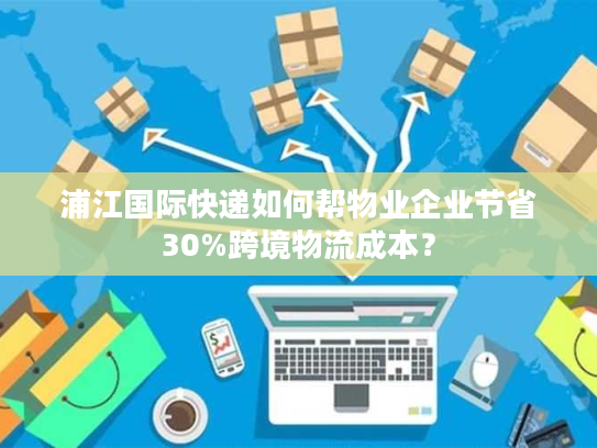 浦江国际快递如何帮物业企业节省30%跨境物流成本？