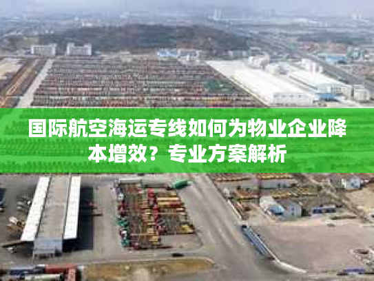 国际航空海运专线如何为物业企业降本增效？专业方案解析