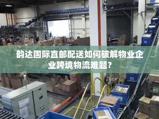 韵达国际直邮配送如何破解物业企业跨境物流难题？