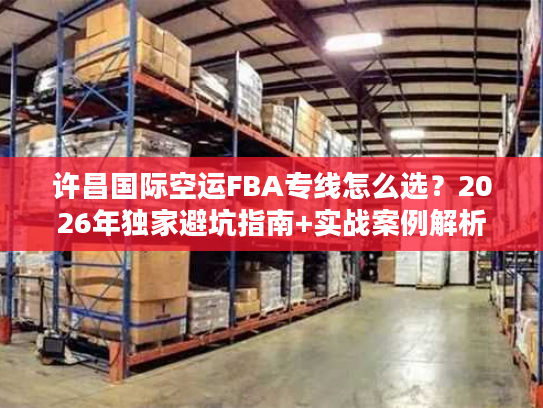 许昌国际空运FBA专线怎么选？2026年独家避坑指南+实战案例解析