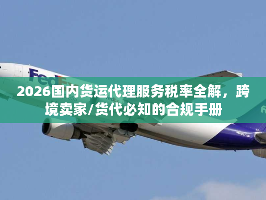2026国内货运代理服务税率全解，跨境卖家/货代必知的合规手册