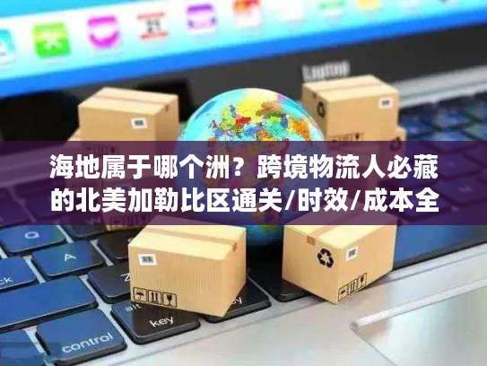 海地属于哪个洲？跨境物流人必藏的北美加勒比区通关/时效/成本全攻略