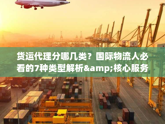 货运代理分哪几类？国际物流人必看的7种类型解析&核心服务指南