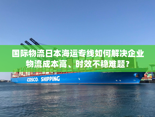 国际物流日本海运专线如何解决企业物流成本高、时效不稳难题？