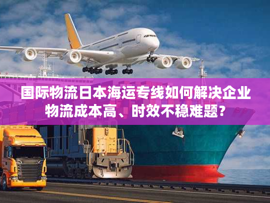 国际物流日本海运专线如何解决企业物流成本高、时效不稳难题？