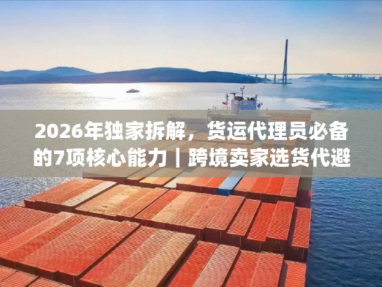 2026年独家拆解，货运代理员必备的7项核心能力｜跨境卖家选货代避坑指南