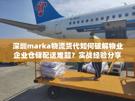 深圳marka物流货代如何破解物业企业仓储配送难题？实战经验分享