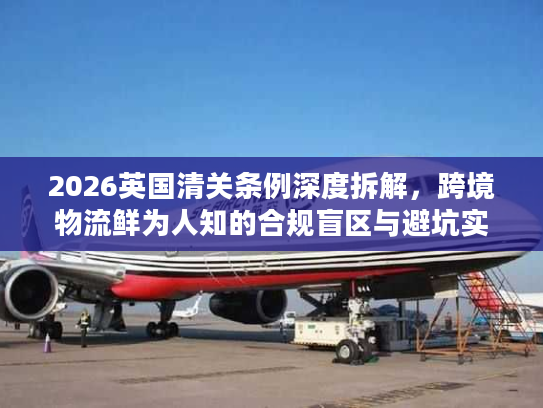 2026英国清关条例深度拆解，跨境物流鲜为人知的合规盲区与避坑实操