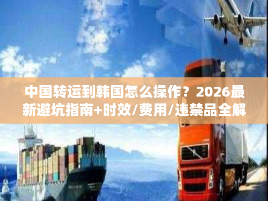 中国转运到韩国怎么操作？2026最新避坑指南+时效/费用/违禁品全解析