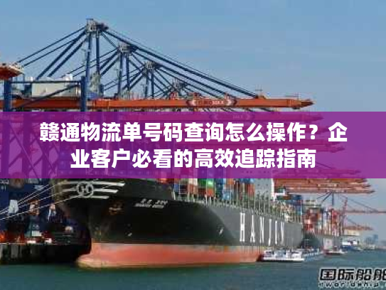 赣通物流单号码查询怎么操作？企业客户必看的高效追踪指南