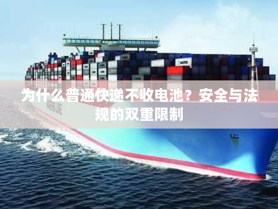 为什么普通快递不收电池？安全与法规的双重限制