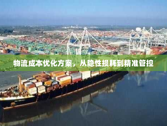 物流成本优化方案,从隐性损耗到精准管控 物流成本优化方案,从隐性损耗到精准管控