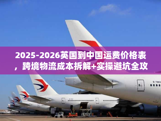 2025-2026英国到中国运费价格表，跨境物流成本拆解+实操避坑全攻略