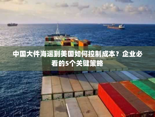 中国大件海运到美国如何控制成本？企业必看的5个关键策略