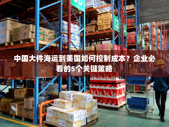 中国大件海运到美国如何控制成本？企业必看的5个关键策略