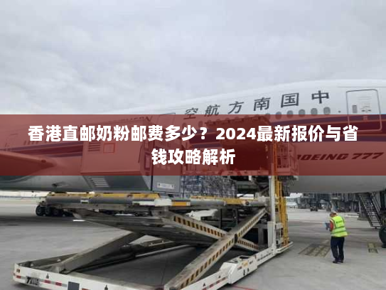 香港直邮奶粉邮费多少？2024最新报价与省钱攻略解析