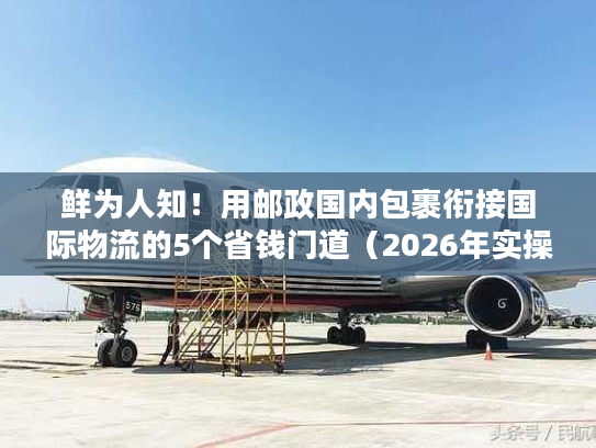 鲜为人知！用邮政国内包裹衔接国际物流的5个省钱门道（2026年实操版）