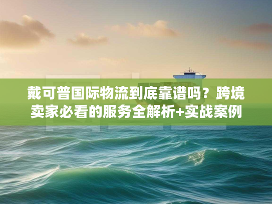 戴可普国际物流到底靠谱吗？跨境卖家必看的服务全解析+实战案例