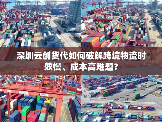 深圳云创货代如何破解跨境物流时效慢、成本高难题？