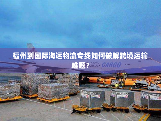 福州到国际海运物流专线如何破解跨境运输难题？