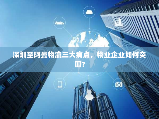 深圳至阿曼物流三大痛点,物业企业如何突围? 深圳至阿曼物流三大痛点,物业企业如何突围?