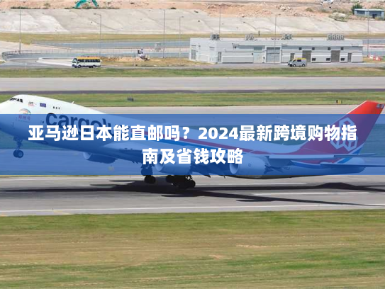 亚马逊日本能直邮吗？2024最新跨境购物指南及省钱攻略