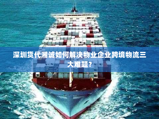 深圳货代湘诚如何解决物业企业跨境物流三大难题？