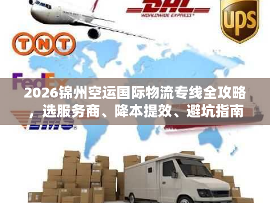 2026锦州空运国际物流专线全攻略，选服务商、降本提效、避坑指南