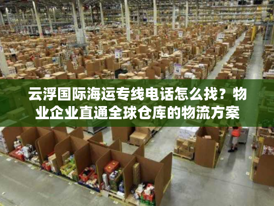 云浮国际海运专线电话怎么找？物业企业直通全球仓库的物流方案