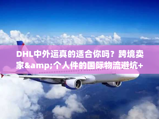 DHL中外运真的适合你吗？跨境卖家&个人件的国际物流避坑+时效秘籍