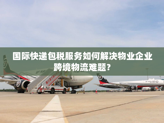 国际快递包税服务如何解决物业企业跨境物流难题？