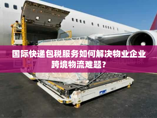国际快递包税服务如何解决物业企业跨境物流难题？