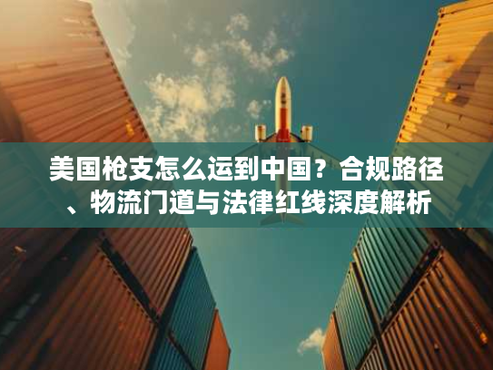 美国枪支怎么运到中国？合规路径、物流门道与法律红线深度解析