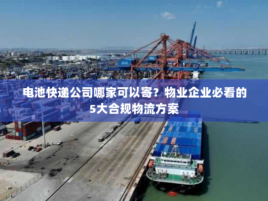 电池快递公司哪家可以寄？物业企业必看的5大合规物流方案