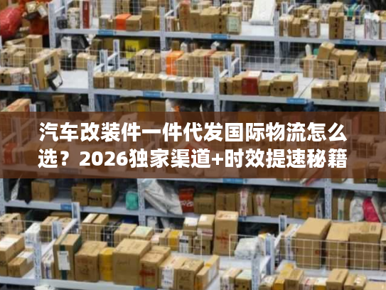 汽车改装件一件代发国际物流怎么选？2026独家渠道+时效提速秘籍