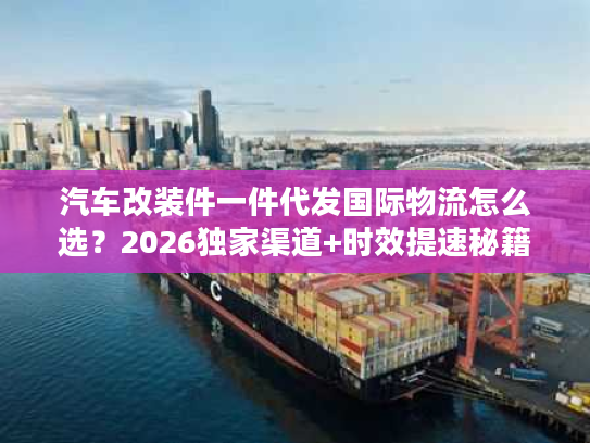 汽车改装件一件代发国际物流怎么选？2026独家渠道+时效提速秘籍