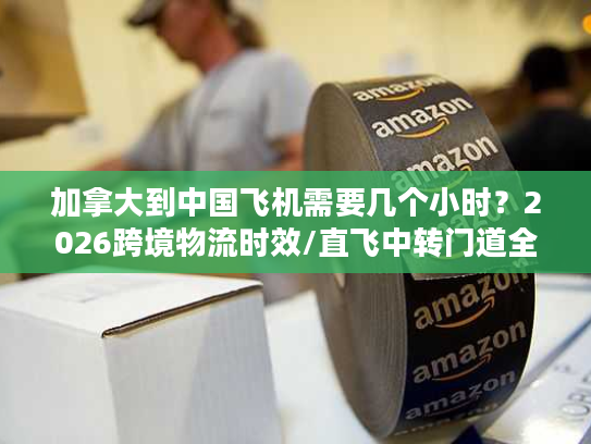 加拿大到中国飞机需要几个小时？2026跨境物流时效/直飞中转门道全揭秘