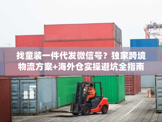 找童装一件代发微信号？独家跨境物流方案+海外仓实操避坑全指南