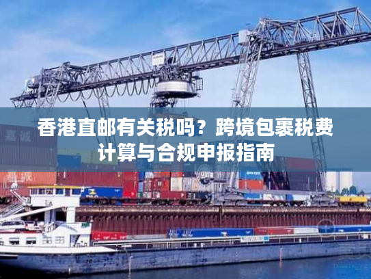香港直邮有关税吗？跨境包裹税费计算与合规申报指南