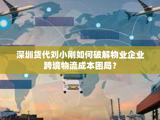 深圳货代刘小刚如何破解物业企业跨境物流成本困局？